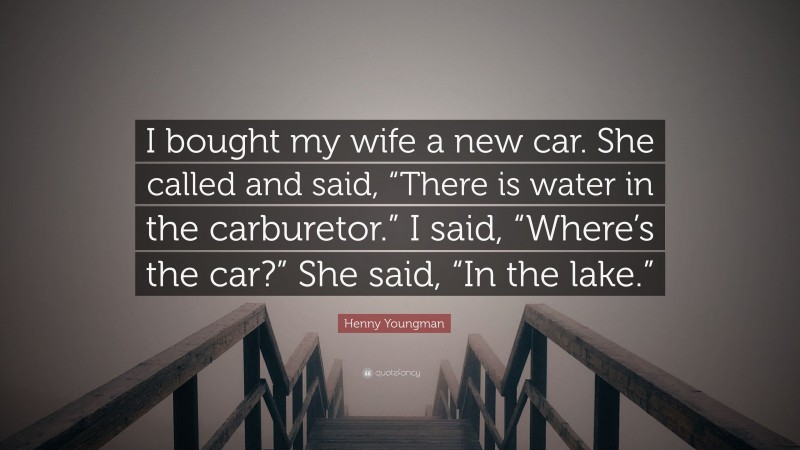 Henny Youngman Quote: “I bought my wife a new car. She called and said, “There is water in the carburetor.” I said, “Where’s the car?” She said, “In the lake.””