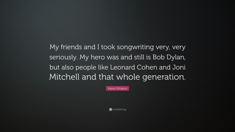 Kazuo Ishiguro Quote: “My friends and I took songwriting very, very seriously. My hero was and still is Bob Dylan, but also people like Leonard Cohen and Joni Mitchell and that whole generation.”