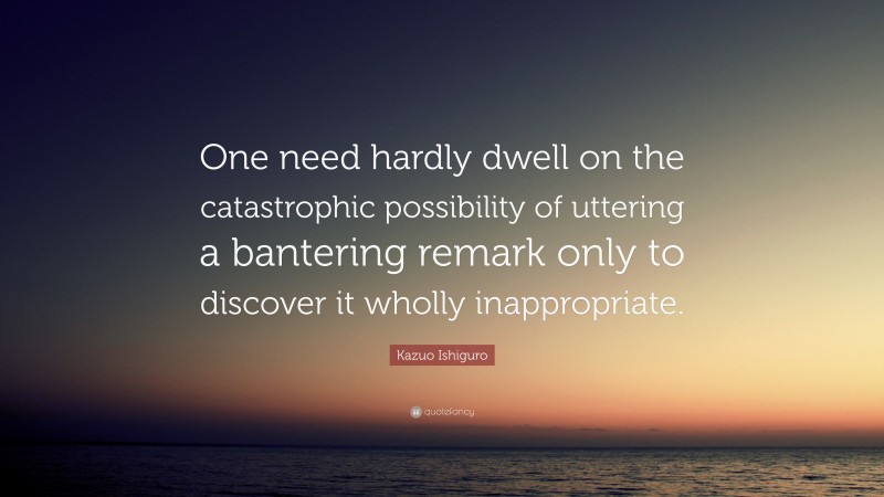 Kazuo Ishiguro Quote: “One need hardly dwell on the catastrophic possibility of uttering a bantering remark only to discover it wholly inappropriate.”