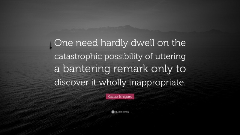 Kazuo Ishiguro Quote: “One need hardly dwell on the catastrophic possibility of uttering a bantering remark only to discover it wholly inappropriate.”