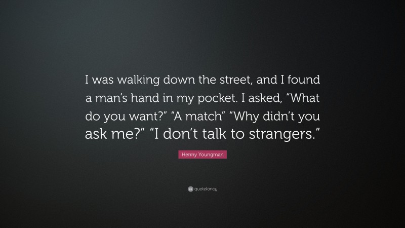 Henny Youngman Quote: “I was walking down the street, and I found a man’s hand in my pocket. I asked, “What do you want?” “A match” “Why didn’t you ask me?” “I don’t talk to strangers.””