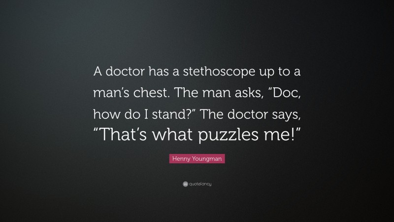 Henny Youngman Quote: “A doctor has a stethoscope up to a man’s chest. The man asks, “Doc, how do I stand?” The doctor says, “That’s what puzzles me!””