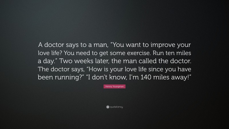 Henny Youngman Quote: “A doctor says to a man, “You want to improve your love life? You need to get some exercise. Run ten miles a day.” Two weeks later, the man called the doctor. The doctor says, “How is your love life since you have been running?” “I don’t know, I’m 140 miles away!””