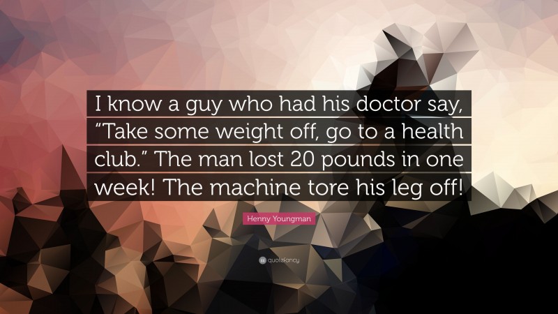 Henny Youngman Quote: “I know a guy who had his doctor say, “Take some weight off, go to a health club.” The man lost 20 pounds in one week! The machine tore his leg off!”