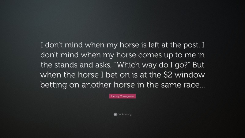 Henny Youngman Quote: “I don’t mind when my horse is left at the post. I don’t mind when my horse comes up to me in the stands and asks, “Which way do I go?” But when the horse I bet on is at the $2 window betting on another horse in the same race...”