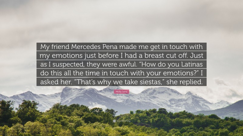 Molly Ivins Quote: “My friend Mercedes Pena made me get in touch with my emotions just before I had a breast cut off. Just as I suspected, they were awful. “How do you Latinas do this all the time in touch with your emotions?” I asked her. “That’s why we take siestas,” she replied.”