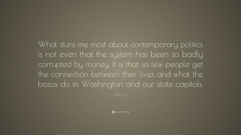 Molly Ivins Quote: “What stuns me most about contemporary politics is not even that the system has been so badly corrupted by money. It is that so few people get the connection between their lives and what the bozos do in Washington and our state capitols.”