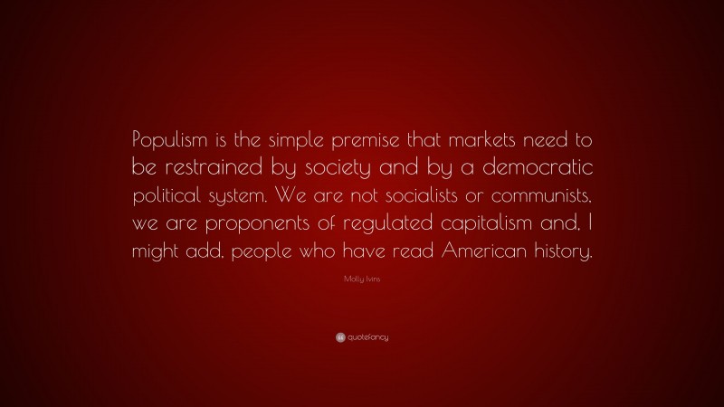 Molly Ivins Quote: “Populism is the simple premise that markets need to be restrained by society and by a democratic political system. We are not socialists or communists, we are proponents of regulated capitalism and, I might add, people who have read American history.”