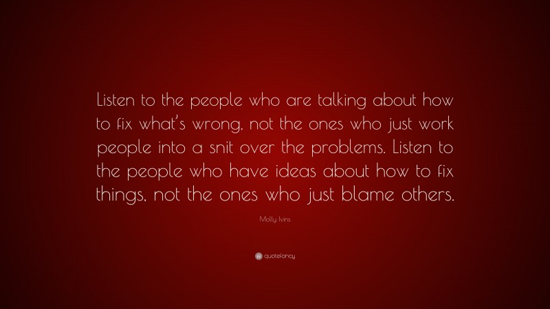 Molly Ivins Quote: “Listen to the people who are talking about how to fix what’s wrong, not the ones who just work people into a snit over the problems. Listen to the people who have ideas about how to fix things, not the ones who just blame others.”