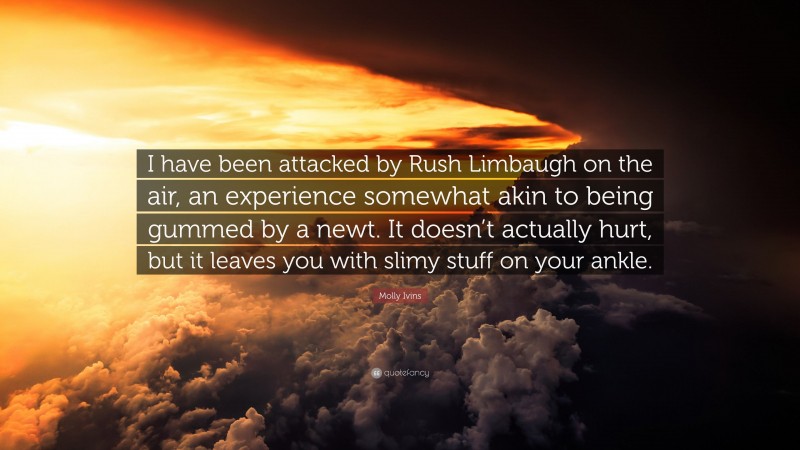 Molly Ivins Quote: “I have been attacked by Rush Limbaugh on the air, an experience somewhat akin to being gummed by a newt. It doesn’t actually hurt, but it leaves you with slimy stuff on your ankle.”