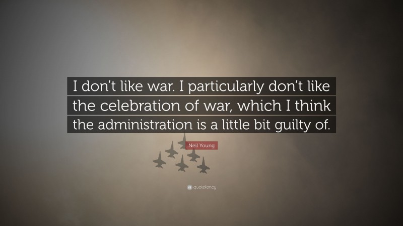 Neil Young Quote: “I don’t like war. I particularly don’t like the celebration of war, which I think the administration is a little bit guilty of.”