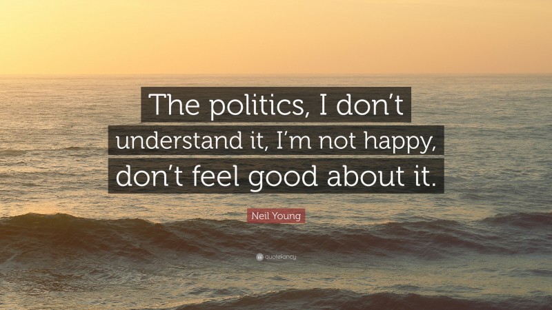 Neil Young Quote: “The politics, I don’t understand it, I’m not happy, don’t feel good about it.”