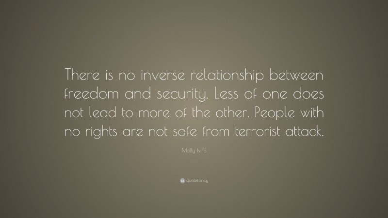 Molly Ivins Quote: “There is no inverse relationship between freedom and security. Less of one does not lead to more of the other. People with no rights are not safe from terrorist attack.”