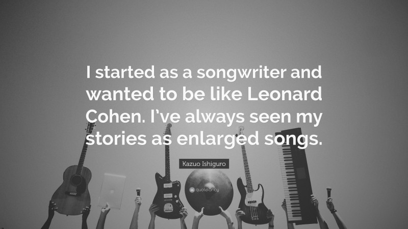 Kazuo Ishiguro Quote: “I started as a songwriter and wanted to be like Leonard Cohen. I’ve always seen my stories as enlarged songs.”