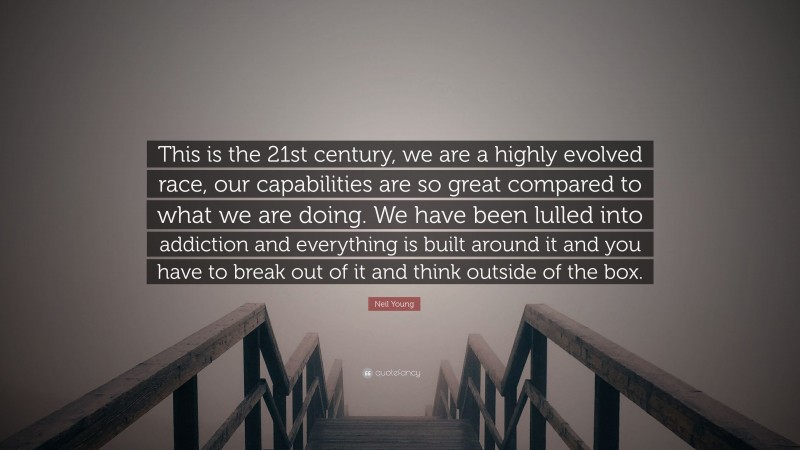 Neil Young Quote: “This is the 21st century, we are a highly evolved race, our capabilities are so great compared to what we are doing. We have been lulled into addiction and everything is built around it and you have to break out of it and think outside of the box.”