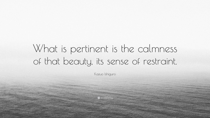 Kazuo Ishiguro Quote: “What is pertinent is the calmness of that beauty, its sense of restraint.”