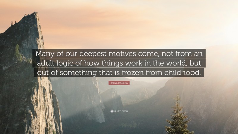 Kazuo Ishiguro Quote: “Many of our deepest motives come, not from an adult logic of how things work in the world, but out of something that is frozen from childhood.”
