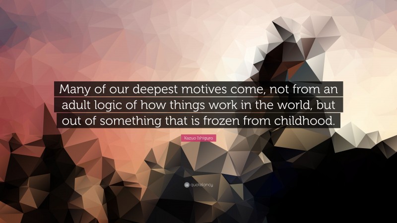 Kazuo Ishiguro Quote: “Many of our deepest motives come, not from an adult logic of how things work in the world, but out of something that is frozen from childhood.”
