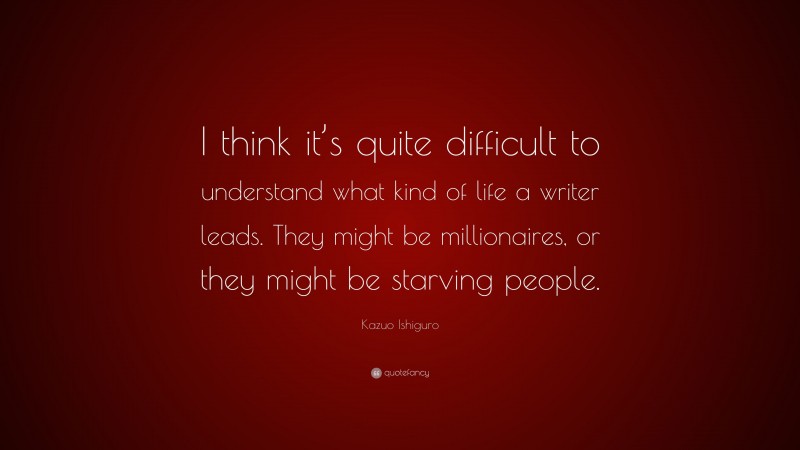 Kazuo Ishiguro Quote: “I think it’s quite difficult to understand what kind of life a writer leads. They might be millionaires, or they might be starving people.”