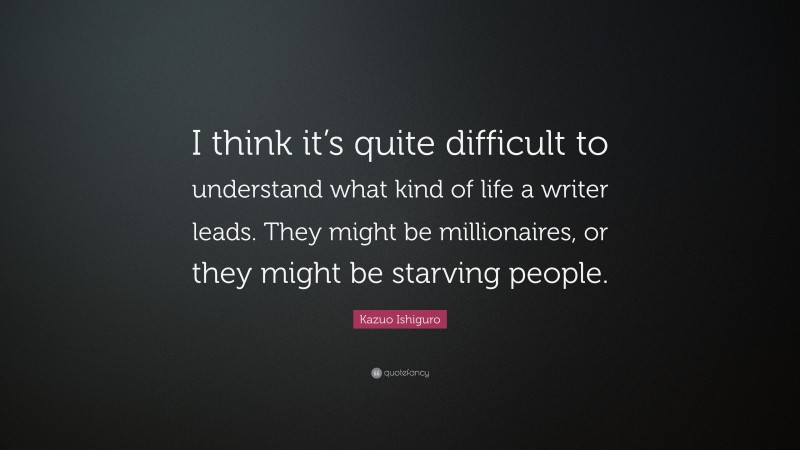 Kazuo Ishiguro Quote: “I think it’s quite difficult to understand what kind of life a writer leads. They might be millionaires, or they might be starving people.”