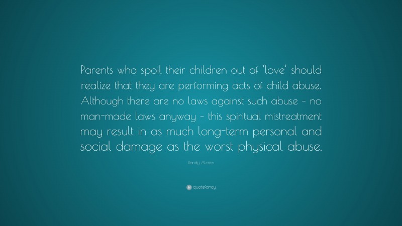 Randy Alcorn Quote: “Parents who spoil their children out of ‘love’ should realize that they are performing acts of child abuse. Although there are no laws against such abuse – no man-made laws anyway – this spiritual mistreatment may result in as much long-term personal and social damage as the worst physical abuse.”