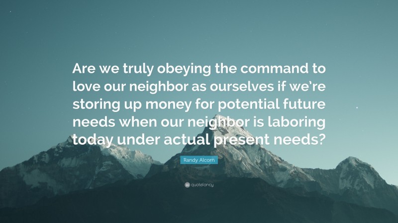 Randy Alcorn Quote: “Are we truly obeying the command to love our neighbor as ourselves if we’re storing up money for potential future needs when our neighbor is laboring today under actual present needs?”