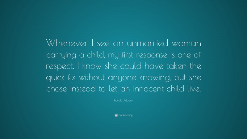 Randy Alcorn Quote: “Whenever I see an unmarried woman carrying a child, my first response is one of respect. I know she could have taken the quick fix without anyone knowing, but she chose instead to let an innocent child live.”