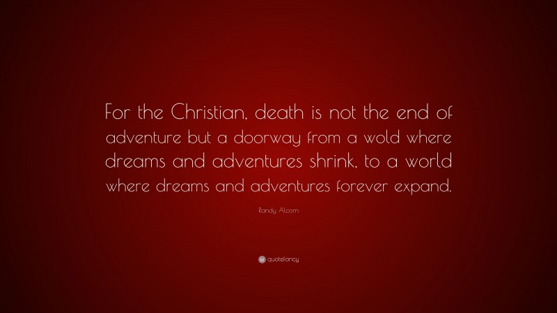Randy Alcorn Quote: “For the Christian, death is not the end of adventure but a doorway from a wold where dreams and adventures shrink, to a world where dreams and adventures forever expand.”