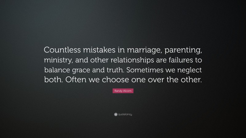 Randy Alcorn Quote: “Countless mistakes in marriage, parenting, ministry, and other relationships are failures to balance grace and truth. Sometimes we neglect both. Often we choose one over the other.”