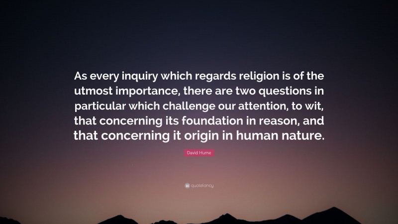 David Hume Quote: “As every inquiry which regards religion is of the utmost importance, there are two questions in particular which challenge our attention, to wit, that concerning its foundation in reason, and that concerning it origin in human nature.”