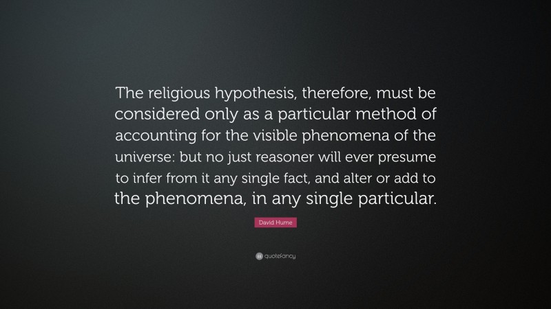 David Hume Quote: “The religious hypothesis, therefore, must be considered only as a particular method of accounting for the visible phenomena of the universe: but no just reasoner will ever presume to infer from it any single fact, and alter or add to the phenomena, in any single particular.”
