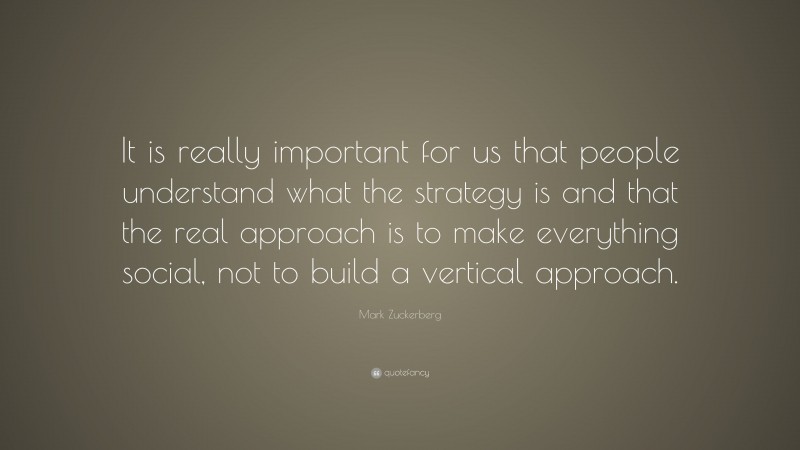 Mark Zuckerberg Quote: “It is really important for us that people understand what the strategy is and that the real approach is to make everything social, not to build a vertical approach.”