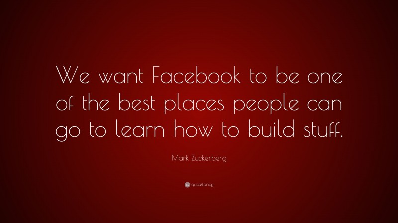 Mark Zuckerberg Quote: “We want Facebook to be one of the best places people can go to learn how to build stuff.”