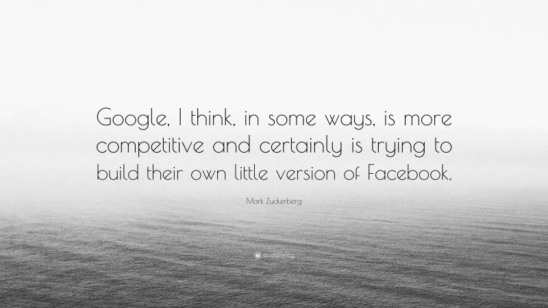 Mark Zuckerberg Quote: “Google, I think, in some ways, is more competitive and certainly is trying to build their own little version of Facebook.”