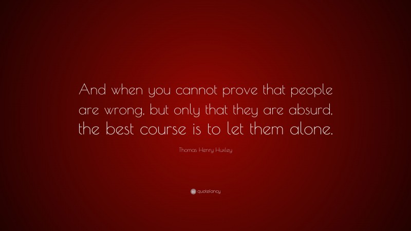 Thomas Henry Huxley Quote: “And when you cannot prove that people are wrong, but only that they are absurd, the best course is to let them alone.”