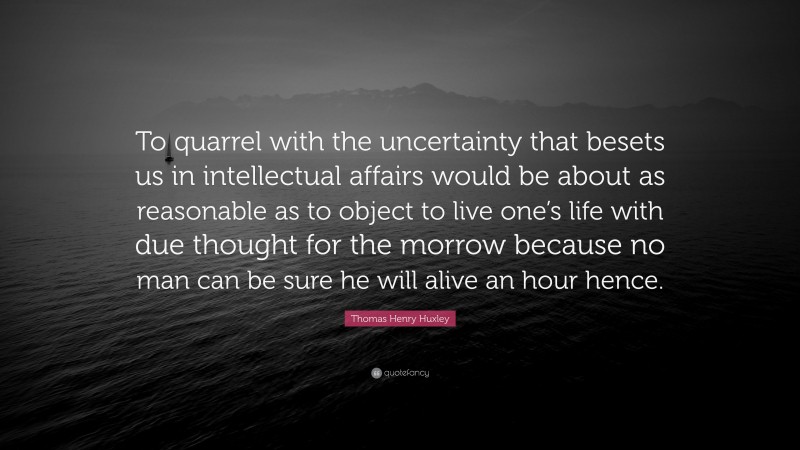Thomas Henry Huxley Quote: “To quarrel with the uncertainty that besets us in intellectual affairs would be about as reasonable as to object to live one’s life with due thought for the morrow because no man can be sure he will alive an hour hence.”