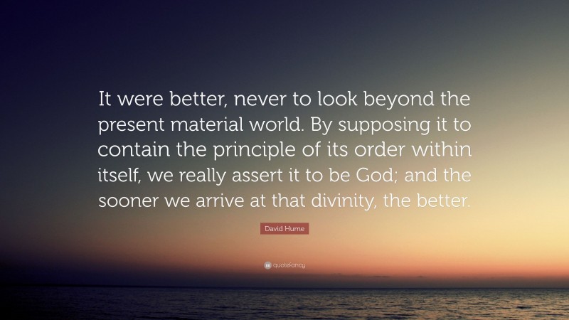 David Hume Quote: “It were better, never to look beyond the present material world. By supposing it to contain the principle of its order within itself, we really assert it to be God; and the sooner we arrive at that divinity, the better.”