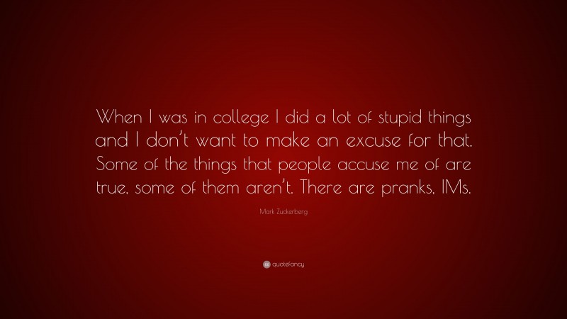Mark Zuckerberg Quote: “When I was in college I did a lot of stupid things and I don’t want to make an excuse for that. Some of the things that people accuse me of are true, some of them aren’t. There are pranks, IMs.”