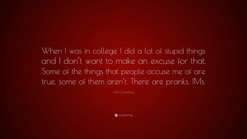 Mark Zuckerberg Quote: “When I was in college I did a lot of stupid things and I don’t want to make an excuse for that. Some of the things that people accuse me of are true, some of them aren’t. There are pranks, IMs.”