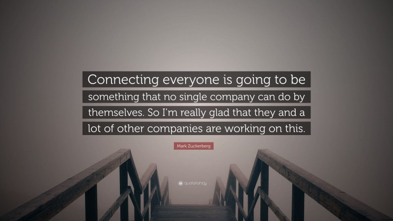 Mark Zuckerberg Quote: “Connecting everyone is going to be something that no single company can do by themselves. So I’m really glad that they and a lot of other companies are working on this.”