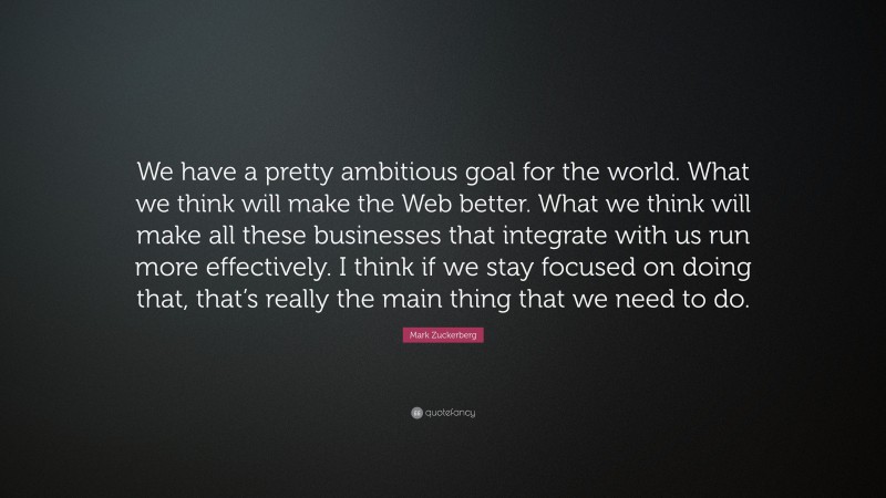 Mark Zuckerberg Quote: “We have a pretty ambitious goal for the world. What we think will make the Web better. What we think will make all these businesses that integrate with us run more effectively. I think if we stay focused on doing that, that’s really the main thing that we need to do.”