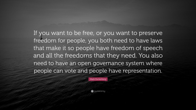 Mark Zuckerberg Quote: “If you want to be free, or you want to preserve freedom for people, you both need to have laws that make it so people have freedom of speech and all the freedoms that they need. You also need to have an open governance system where people can vote and people have representation.”