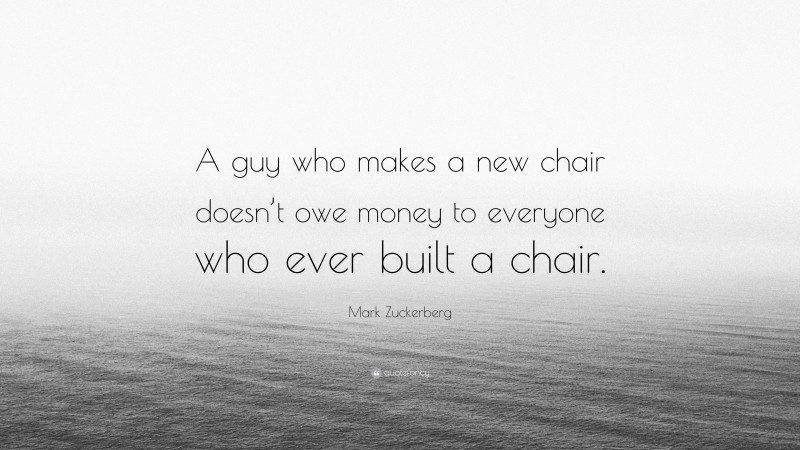 Mark Zuckerberg Quote: “A guy who makes a new chair doesn’t owe money to everyone who ever built a chair.”