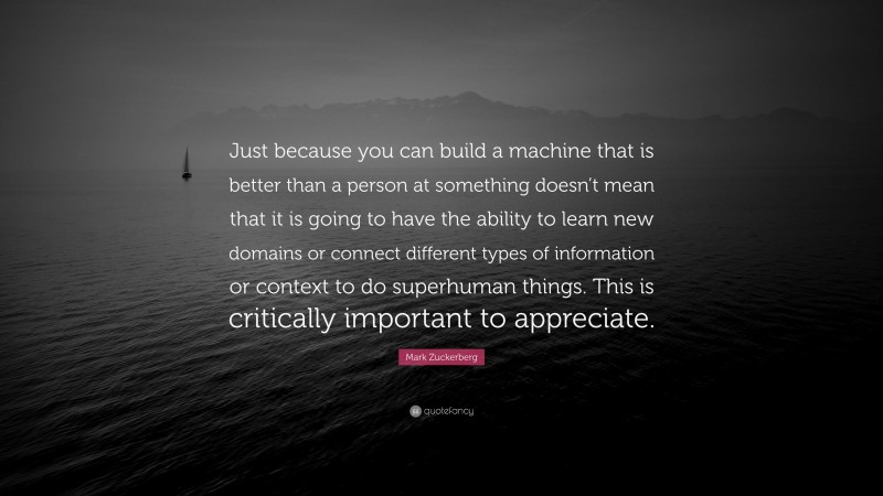 Mark Zuckerberg Quote: “Just because you can build a machine that is better than a person at something doesn’t mean that it is going to have the ability to learn new domains or connect different types of information or context to do superhuman things. This is critically important to appreciate.”