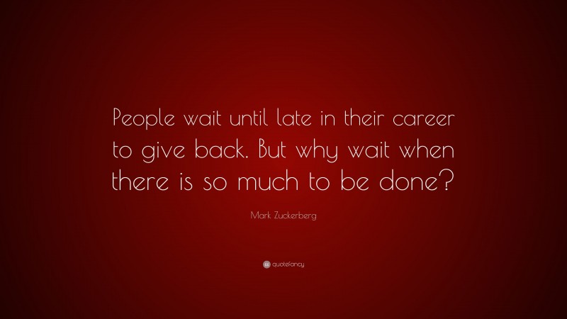 Mark Zuckerberg Quote: “People wait until late in their career to give back. But why wait when there is so much to be done?”