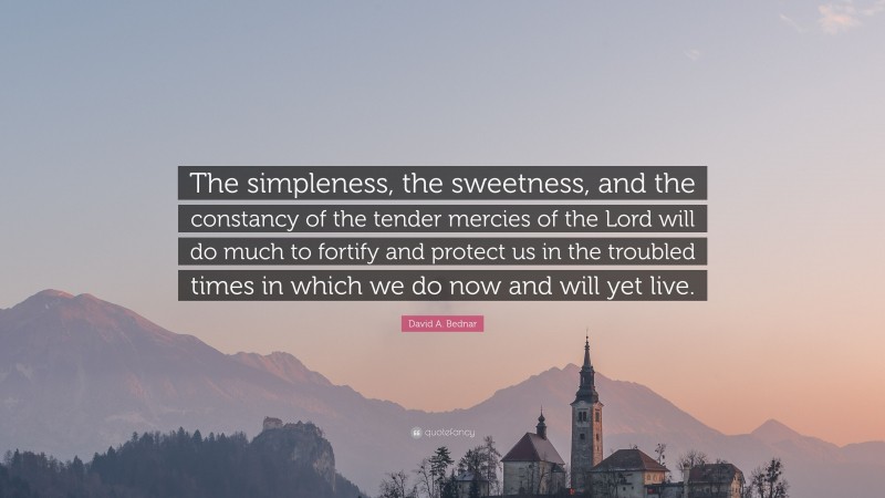 David A. Bednar Quote: “The simpleness, the sweetness, and the constancy of the tender mercies of the Lord will do much to fortify and protect us in the troubled times in which we do now and will yet live.”