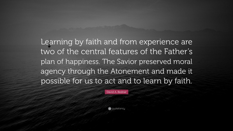 David A. Bednar Quote: “Learning by faith and from experience are two of the central features of the Father’s plan of happiness. The Savior preserved moral agency through the Atonement and made it possible for us to act and to learn by faith.”