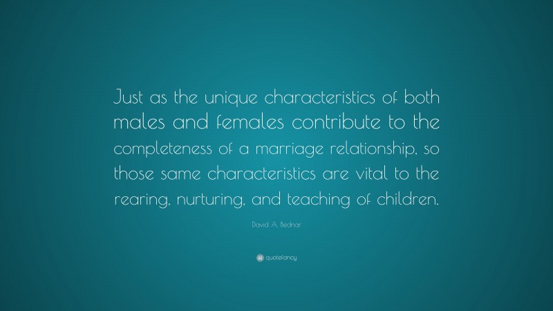 David A. Bednar Quote: “Just as the unique characteristics of both males and females contribute to the completeness of a marriage relationship, so those same characteristics are vital to the rearing, nurturing, and teaching of children.”