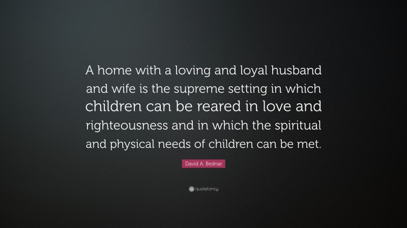 David A. Bednar Quote: “A home with a loving and loyal husband and wife is the supreme setting in which children can be reared in love and righteousness and in which the spiritual and physical needs of children can be met.”