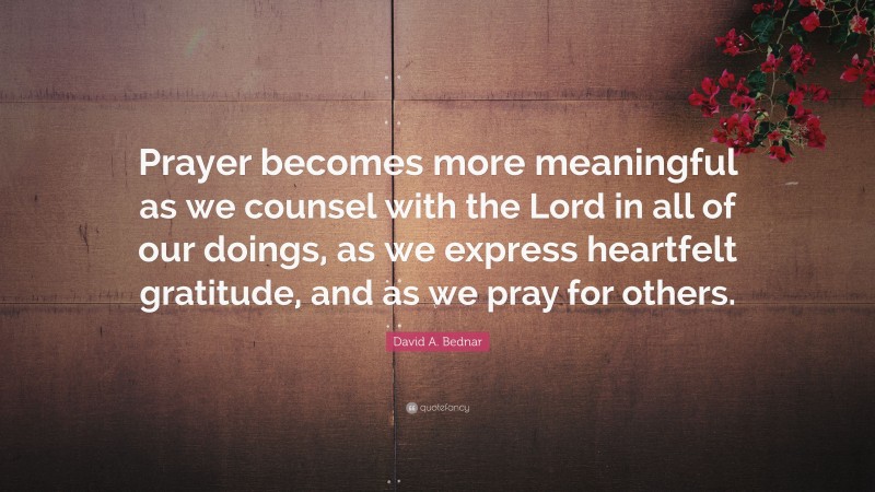David A. Bednar Quote: “Prayer becomes more meaningful as we counsel with the Lord in all of our doings, as we express heartfelt gratitude, and as we pray for others.”